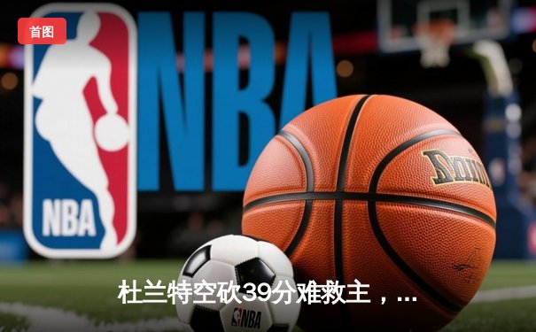 杜兰特空砍39分难救主，雄鹿加时险胜太阳锁定季后赛席位