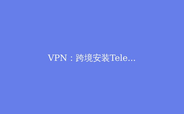 VPN：跨境安装Telegram的钥匙，更是数字时代的隐形护甲 - 2