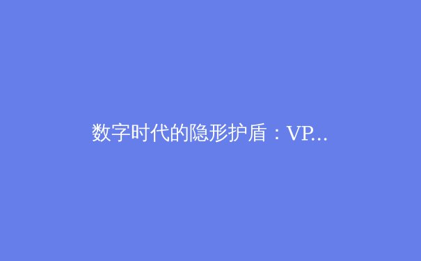 数字时代的隐形护盾：VPN如何重塑你的网络自由与安全边界