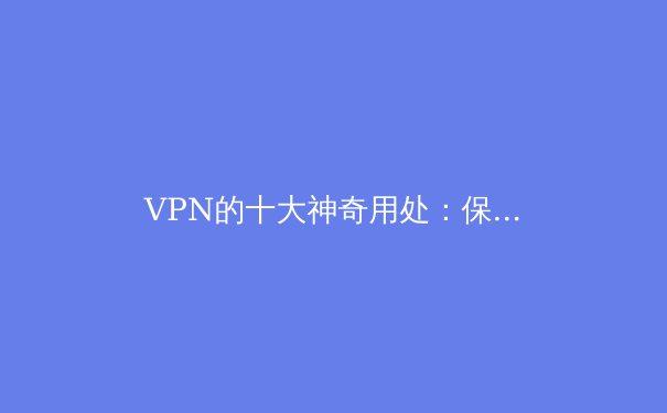 VPN的十大神奇用处：保护隐私、突破限制、安全上网 - 2