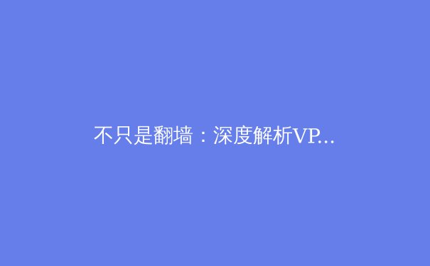 不只是翻墙：深度解析VPN的十大核心价值，重塑你的数字生存法则