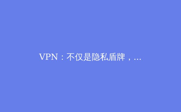 VPN：不仅是隐私盾牌，更是数字时代的生存利器与认知桥梁 - 2